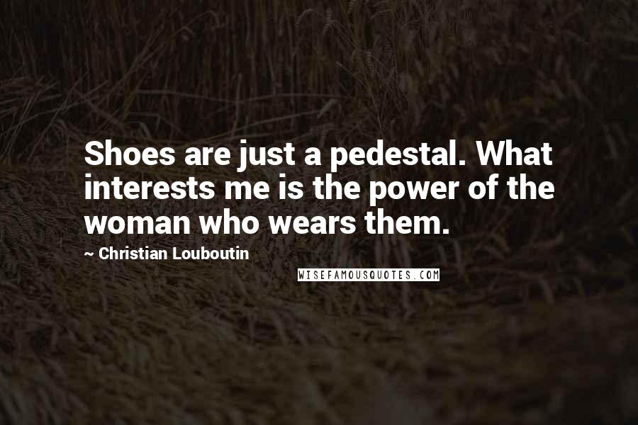 Christian Louboutin Quotes: Shoes are just a pedestal. What interests me is the power of the woman who wears them.