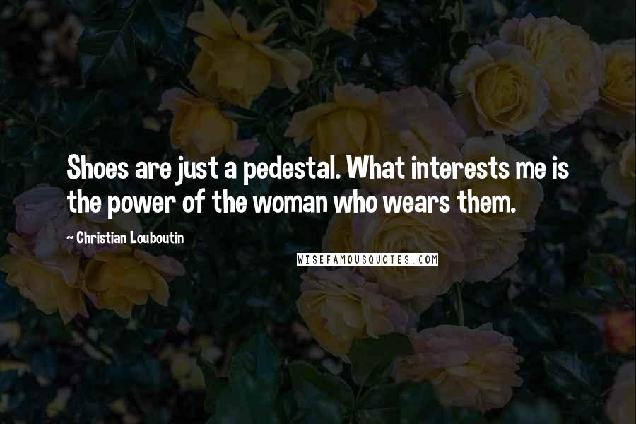 Christian Louboutin Quotes: Shoes are just a pedestal. What interests me is the power of the woman who wears them.