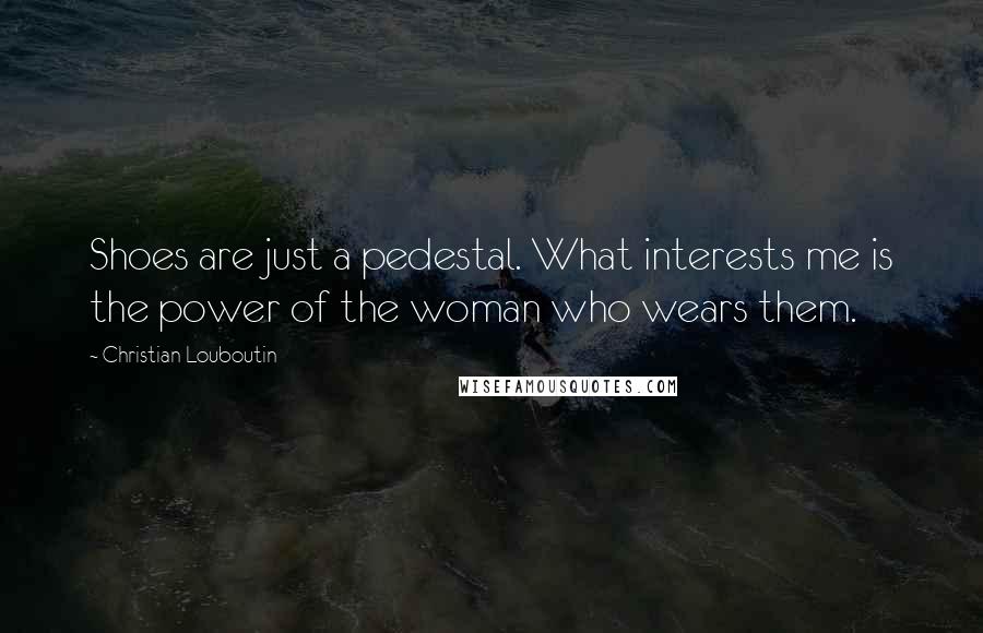 Christian Louboutin Quotes: Shoes are just a pedestal. What interests me is the power of the woman who wears them.