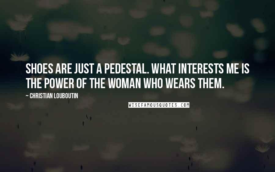 Christian Louboutin Quotes: Shoes are just a pedestal. What interests me is the power of the woman who wears them.