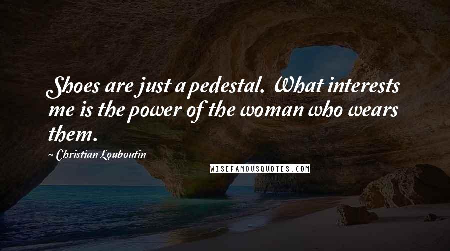 Christian Louboutin Quotes: Shoes are just a pedestal. What interests me is the power of the woman who wears them.