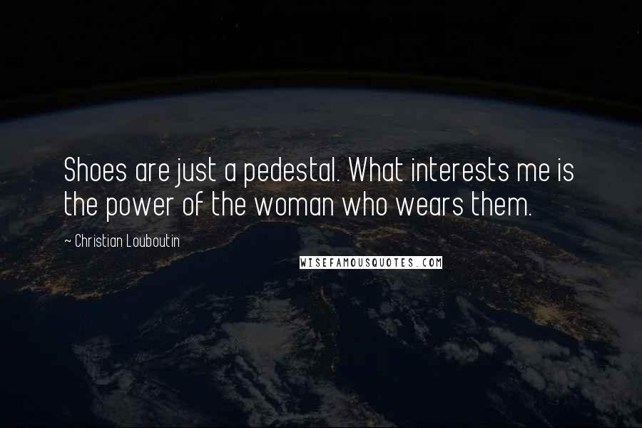 Christian Louboutin Quotes: Shoes are just a pedestal. What interests me is the power of the woman who wears them.