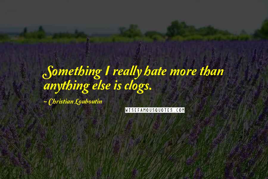 Christian Louboutin Quotes: Something I really hate more than anything else is clogs.