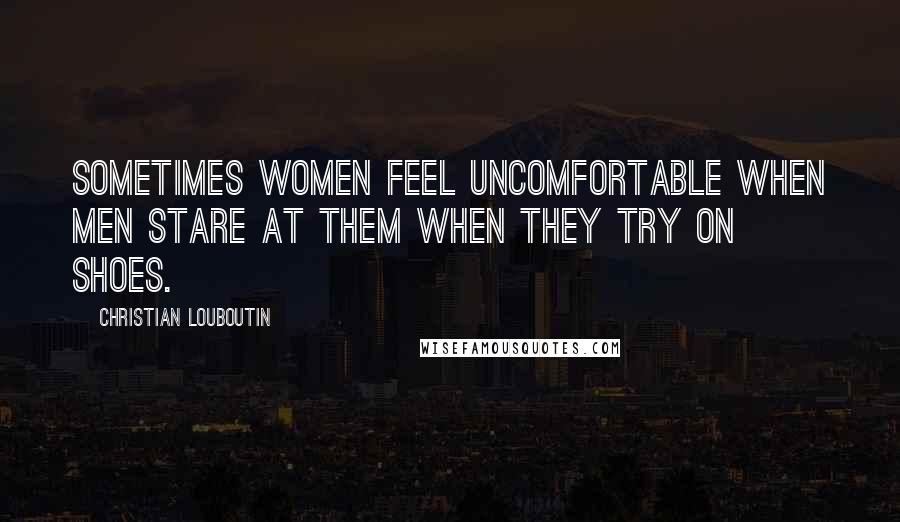 Christian Louboutin Quotes: Sometimes women feel uncomfortable when men stare at them when they try on shoes.