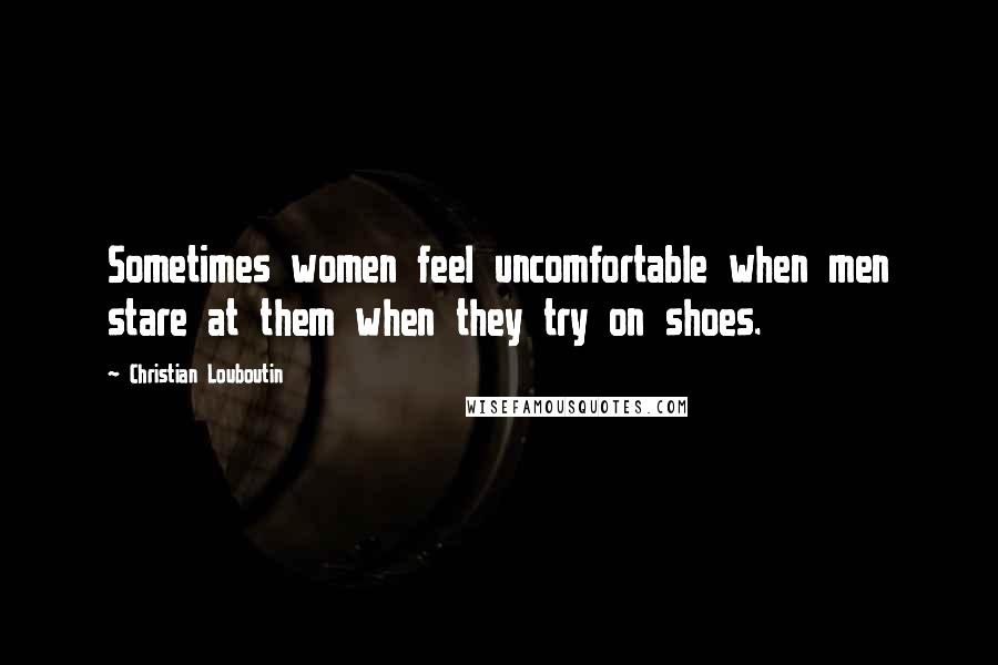 Christian Louboutin Quotes: Sometimes women feel uncomfortable when men stare at them when they try on shoes.