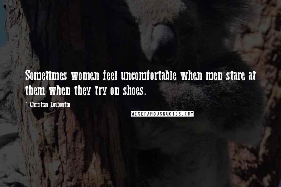 Christian Louboutin Quotes: Sometimes women feel uncomfortable when men stare at them when they try on shoes.