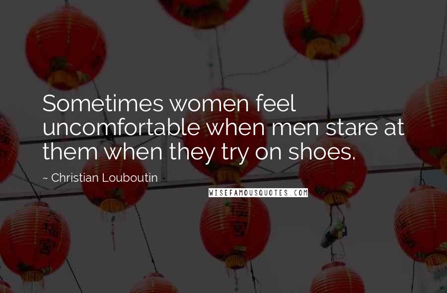 Christian Louboutin Quotes: Sometimes women feel uncomfortable when men stare at them when they try on shoes.