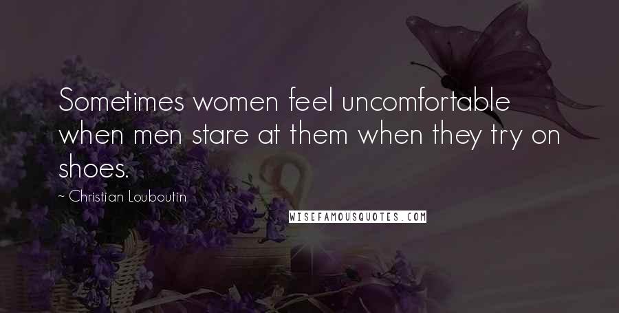 Christian Louboutin Quotes: Sometimes women feel uncomfortable when men stare at them when they try on shoes.
