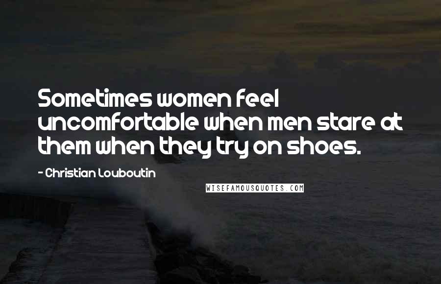 Christian Louboutin Quotes: Sometimes women feel uncomfortable when men stare at them when they try on shoes.