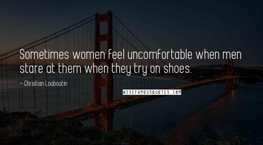 Christian Louboutin Quotes: Sometimes women feel uncomfortable when men stare at them when they try on shoes.