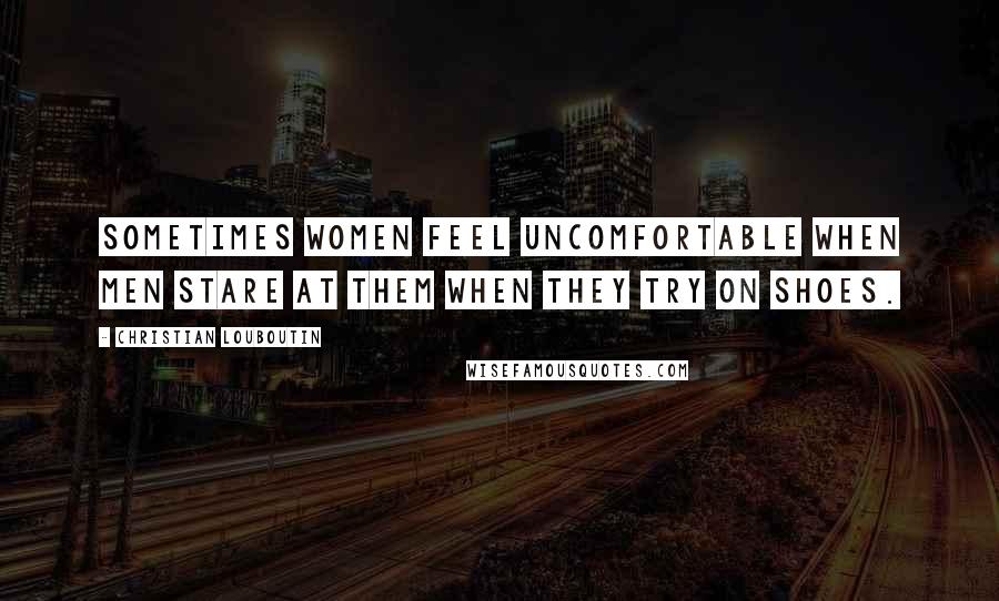 Christian Louboutin Quotes: Sometimes women feel uncomfortable when men stare at them when they try on shoes.