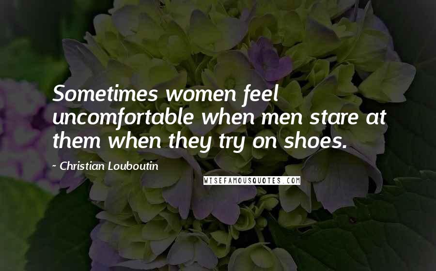 Christian Louboutin Quotes: Sometimes women feel uncomfortable when men stare at them when they try on shoes.