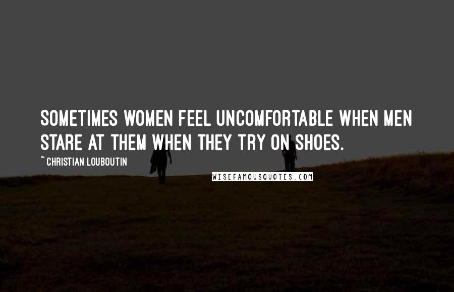 Christian Louboutin Quotes: Sometimes women feel uncomfortable when men stare at them when they try on shoes.