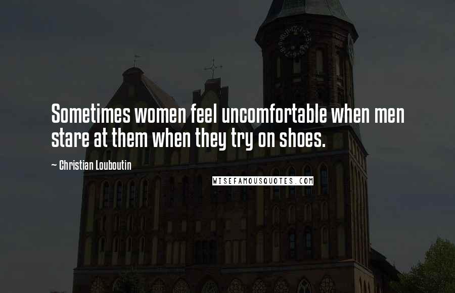 Christian Louboutin Quotes: Sometimes women feel uncomfortable when men stare at them when they try on shoes.