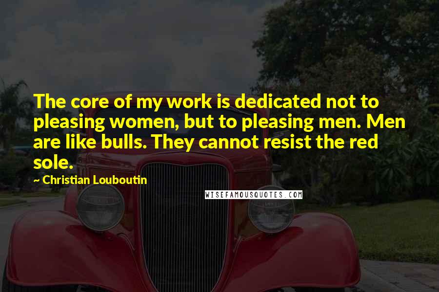 Christian Louboutin Quotes: The core of my work is dedicated not to pleasing women, but to pleasing men. Men are like bulls. They cannot resist the red sole.