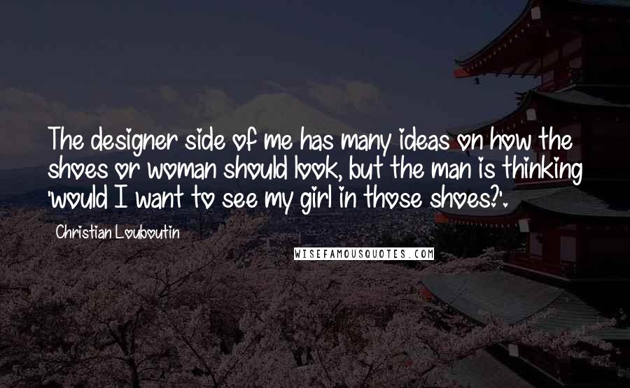 Christian Louboutin Quotes: The designer side of me has many ideas on how the shoes or woman should look, but the man is thinking 'would I want to see my girl in those shoes?'.