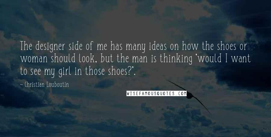 Christian Louboutin Quotes: The designer side of me has many ideas on how the shoes or woman should look, but the man is thinking 'would I want to see my girl in those shoes?'.