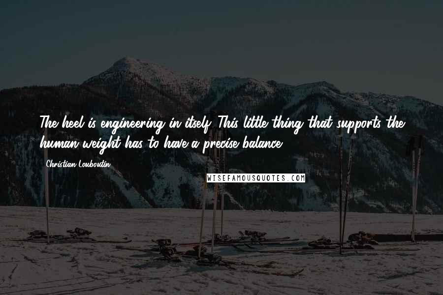 Christian Louboutin Quotes: The heel is engineering in itself. This little thing that supports the human weight has to have a precise balance.