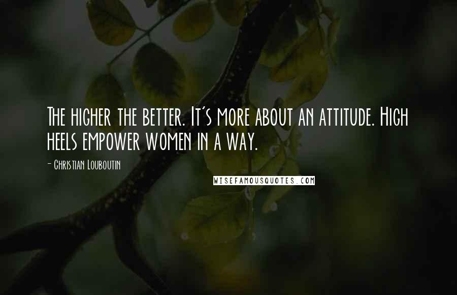 Christian Louboutin Quotes: The higher the better. It's more about an attitude. High heels empower women in a way.