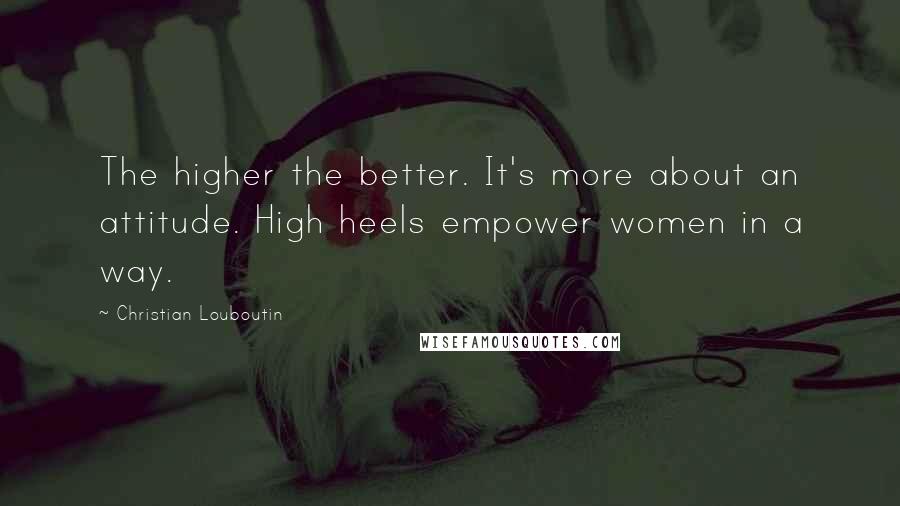 Christian Louboutin Quotes: The higher the better. It's more about an attitude. High heels empower women in a way.