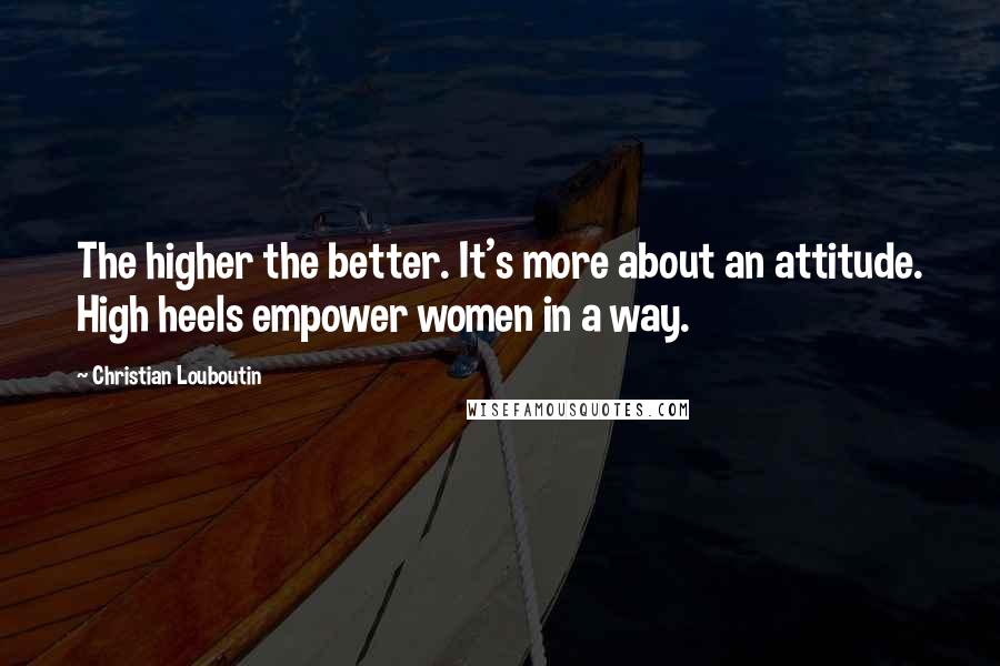 Christian Louboutin Quotes: The higher the better. It's more about an attitude. High heels empower women in a way.