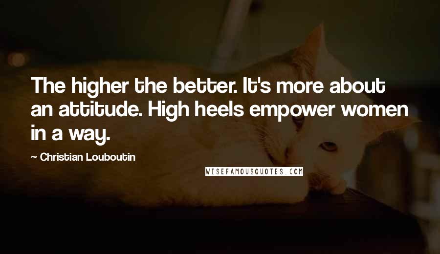 Christian Louboutin Quotes: The higher the better. It's more about an attitude. High heels empower women in a way.