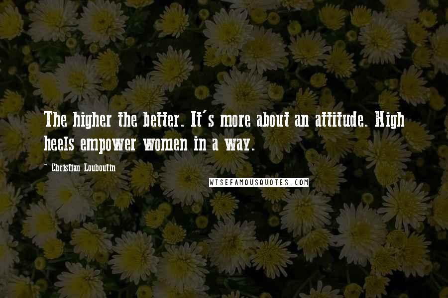 Christian Louboutin Quotes: The higher the better. It's more about an attitude. High heels empower women in a way.