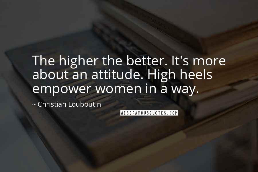 Christian Louboutin Quotes: The higher the better. It's more about an attitude. High heels empower women in a way.