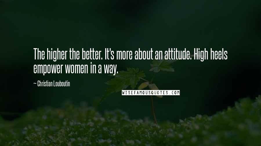Christian Louboutin Quotes: The higher the better. It's more about an attitude. High heels empower women in a way.