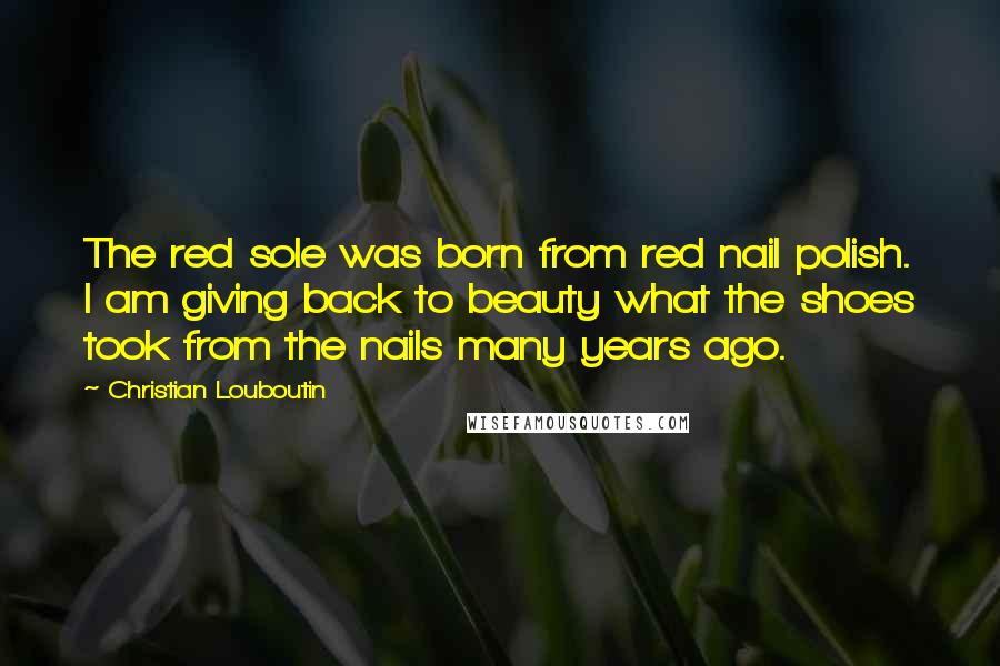 Christian Louboutin Quotes: The red sole was born from red nail polish. I am giving back to beauty what the shoes took from the nails many years ago.