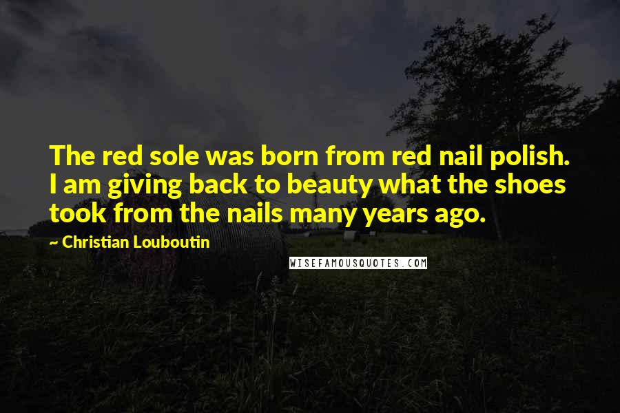 Christian Louboutin Quotes: The red sole was born from red nail polish. I am giving back to beauty what the shoes took from the nails many years ago.