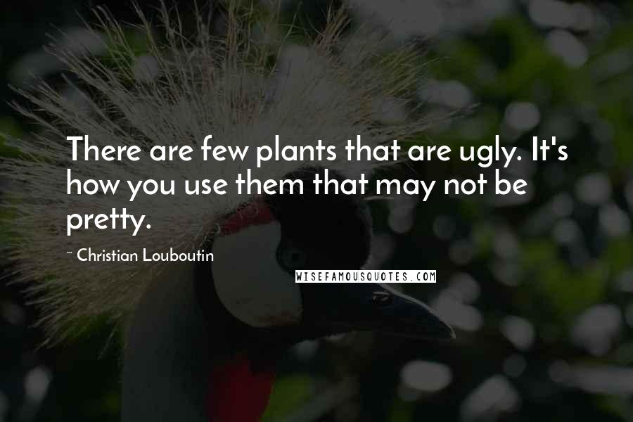 Christian Louboutin Quotes: There are few plants that are ugly. It's how you use them that may not be pretty.