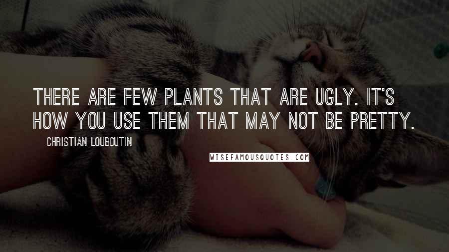 Christian Louboutin Quotes: There are few plants that are ugly. It's how you use them that may not be pretty.