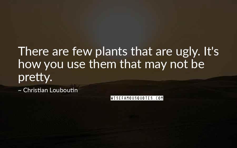 Christian Louboutin Quotes: There are few plants that are ugly. It's how you use them that may not be pretty.