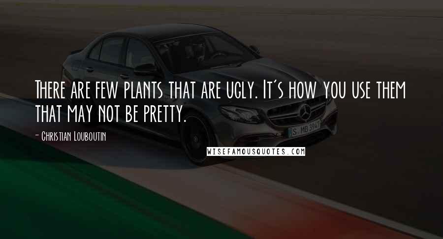 Christian Louboutin Quotes: There are few plants that are ugly. It's how you use them that may not be pretty.