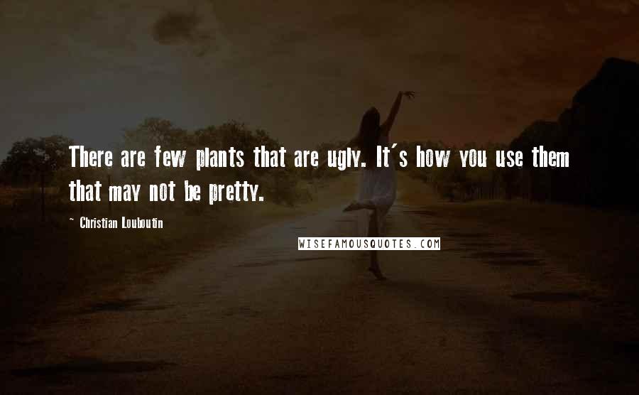 Christian Louboutin Quotes: There are few plants that are ugly. It's how you use them that may not be pretty.