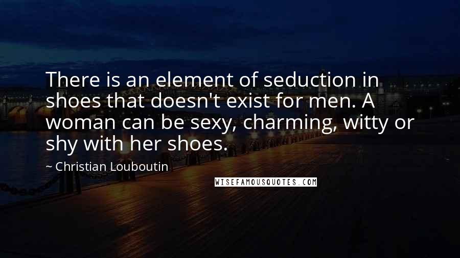 Christian Louboutin Quotes: There is an element of seduction in shoes that doesn't exist for men. A woman can be sexy, charming, witty or shy with her shoes.