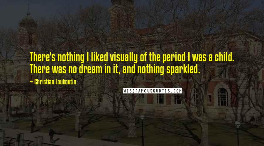 Christian Louboutin Quotes: There's nothing I liked visually of the period I was a child. There was no dream in it, and nothing sparkled.