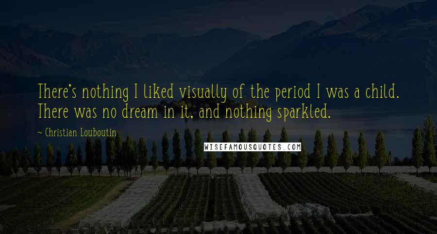 Christian Louboutin Quotes: There's nothing I liked visually of the period I was a child. There was no dream in it, and nothing sparkled.