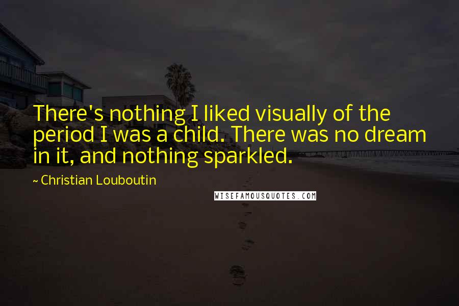Christian Louboutin Quotes: There's nothing I liked visually of the period I was a child. There was no dream in it, and nothing sparkled.
