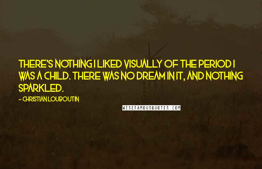 Christian Louboutin Quotes: There's nothing I liked visually of the period I was a child. There was no dream in it, and nothing sparkled.