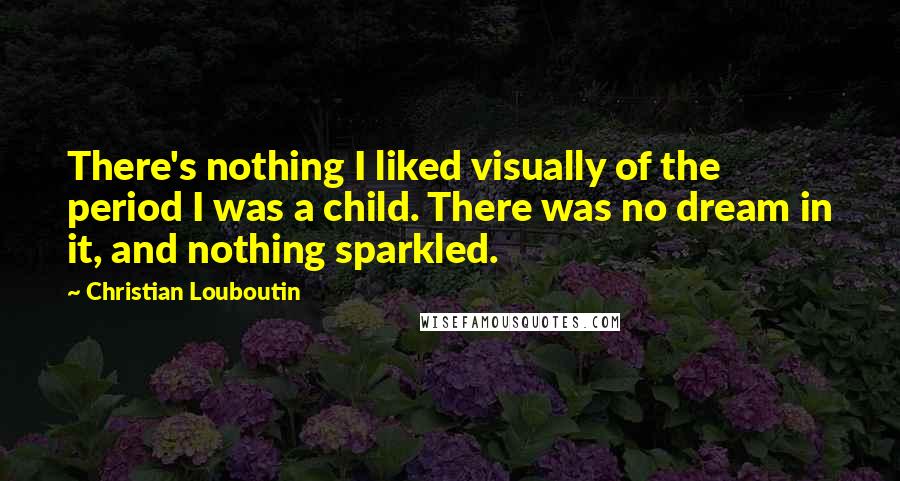 Christian Louboutin Quotes: There's nothing I liked visually of the period I was a child. There was no dream in it, and nothing sparkled.