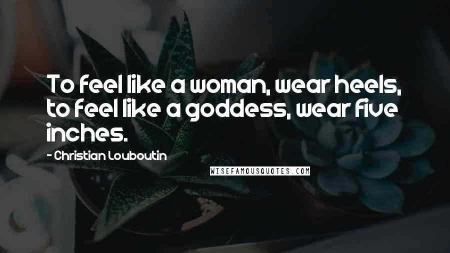 Christian Louboutin Quotes: To feel like a woman, wear heels, to feel like a goddess, wear five inches.