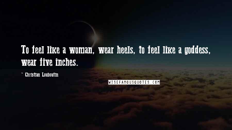 Christian Louboutin Quotes: To feel like a woman, wear heels, to feel like a goddess, wear five inches.