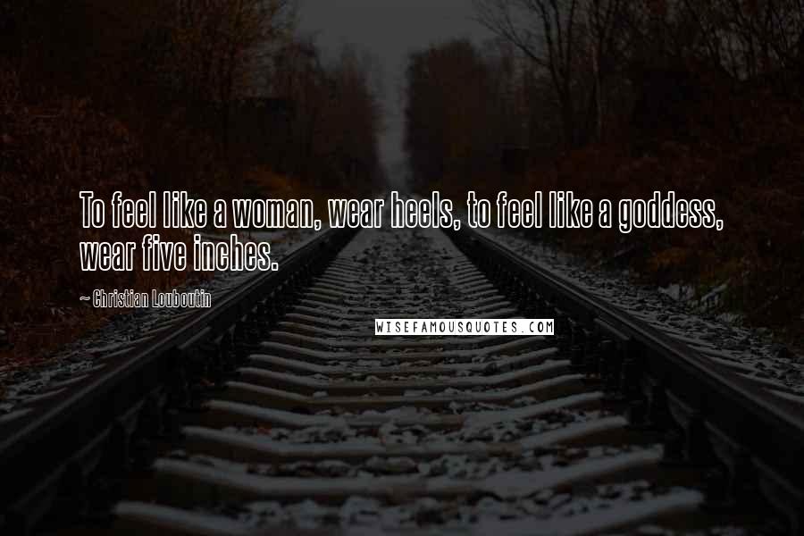 Christian Louboutin Quotes: To feel like a woman, wear heels, to feel like a goddess, wear five inches.