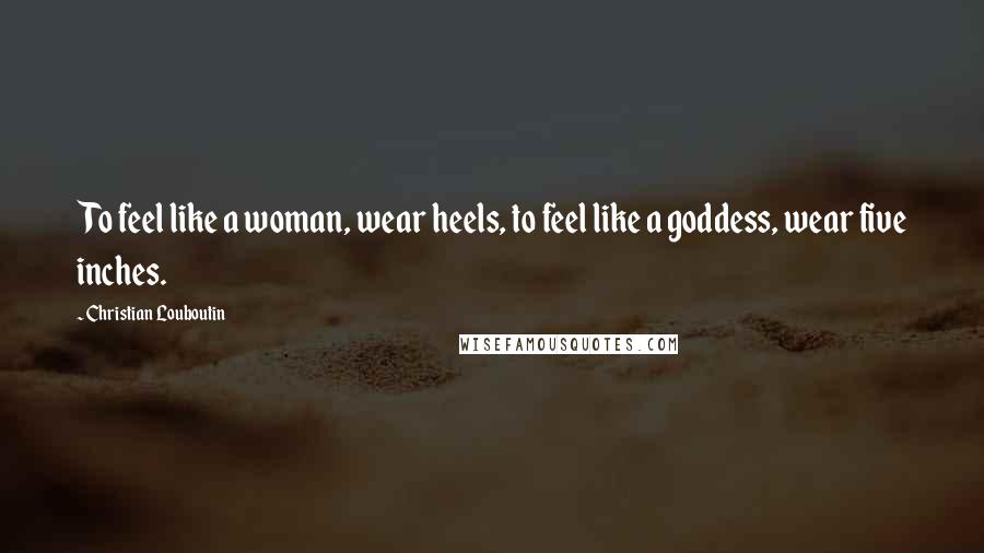Christian Louboutin Quotes: To feel like a woman, wear heels, to feel like a goddess, wear five inches.