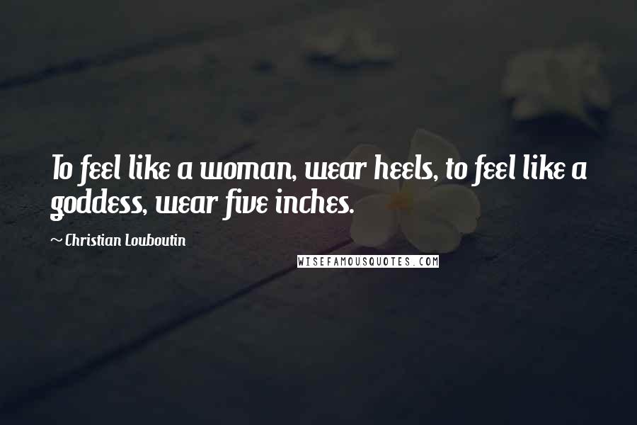 Christian Louboutin Quotes: To feel like a woman, wear heels, to feel like a goddess, wear five inches.