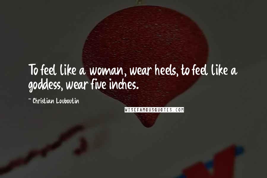 Christian Louboutin Quotes: To feel like a woman, wear heels, to feel like a goddess, wear five inches.