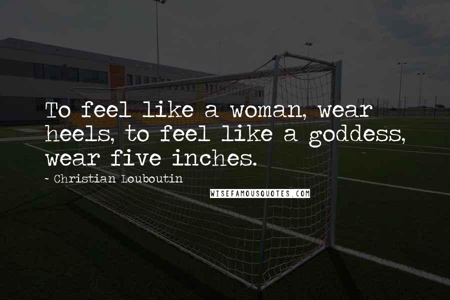 Christian Louboutin Quotes: To feel like a woman, wear heels, to feel like a goddess, wear five inches.