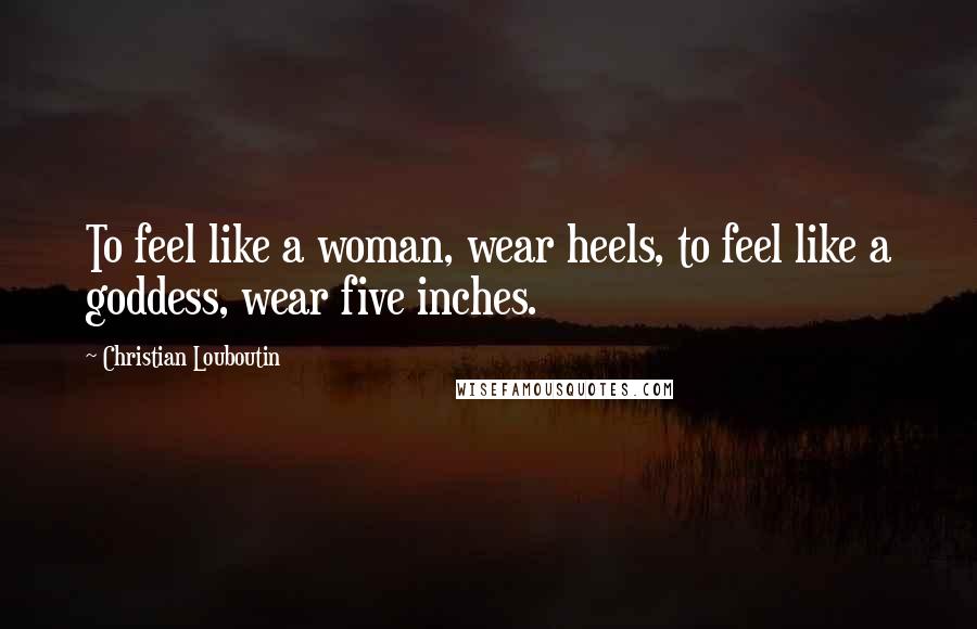 Christian Louboutin Quotes: To feel like a woman, wear heels, to feel like a goddess, wear five inches.